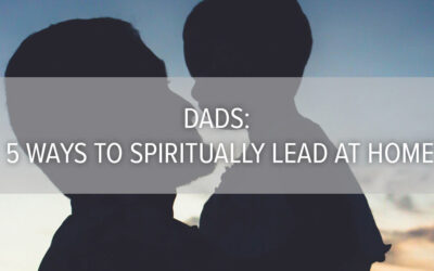 Dads: 5 Ways to Spiritually Lead at Home